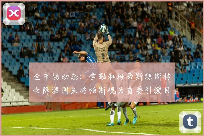 全市场动态：索勒和柯蒂斯琼斯转会降温国米将帕斯视为首要引援目标
