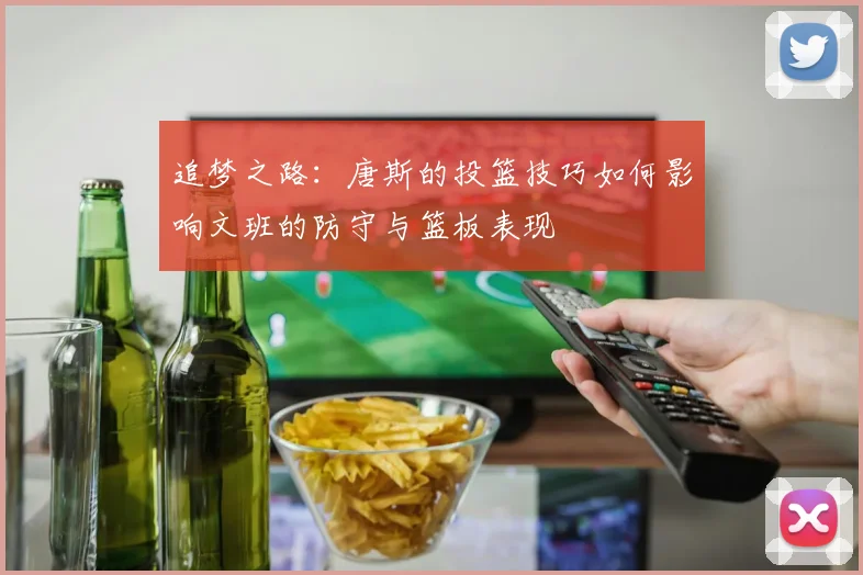 追梦之路：唐斯的投篮技巧如何影响文班的防守与篮板表现