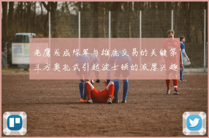 老鹰或成绿军与雄鹿交易的关键第三方奥孔武引起波士顿的浓厚兴趣