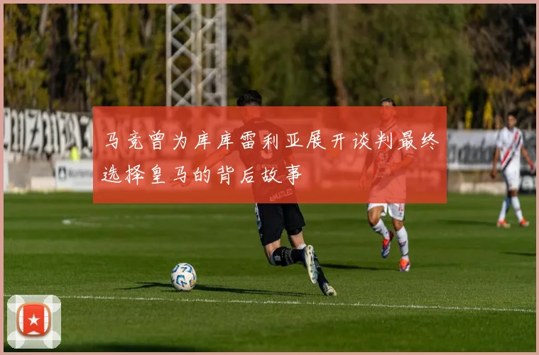 马竞曾为库库雷利亚展开谈判最终选择皇马的背后故事