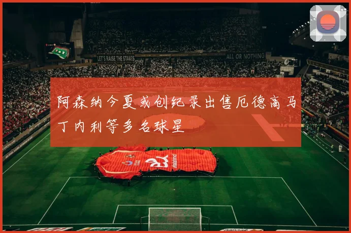 阿森纳今夏或创纪录出售厄德高马丁内利等多名球星