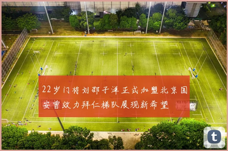 22岁门将刘邵子洋正式加盟北京国安曾效力拜仁梯队展现新希望