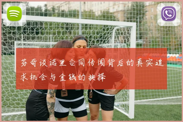 芬奇谈诺里合同传闻背后的真实追求机会与金钱的抉择