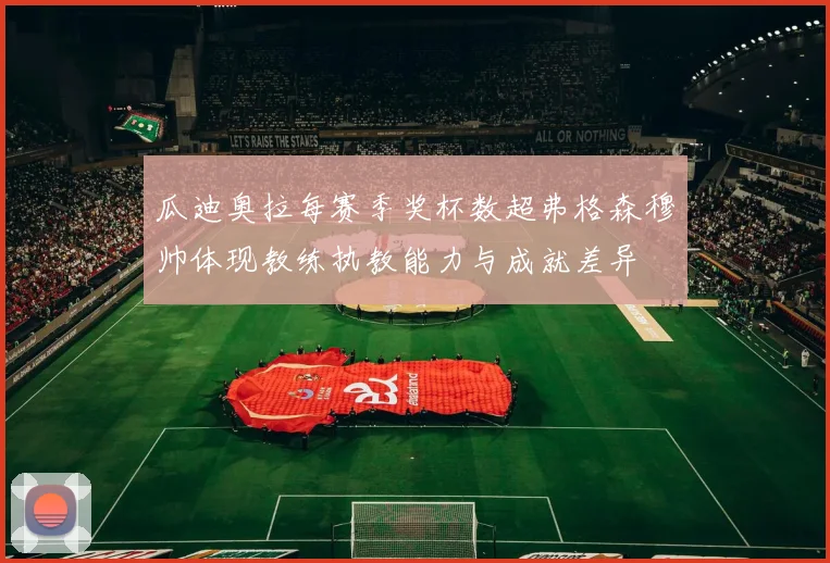 瓜迪奥拉每赛季奖杯数超弗格森穆帅体现教练执教能力与成就差异