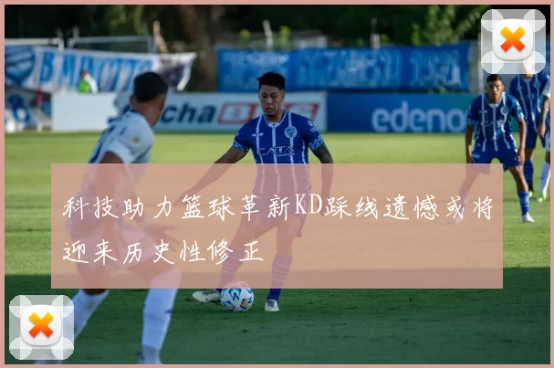 科技助力篮球革新KD踩线遗憾或将迎来历史性修正