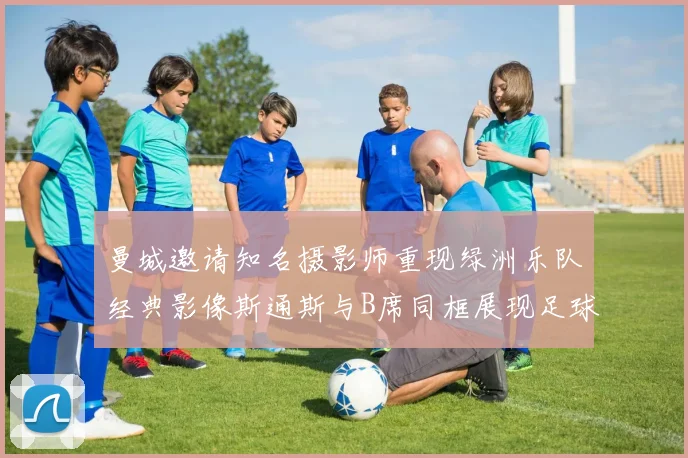 曼城邀请知名摄影师重现绿洲乐队经典影像斯通斯与B席同框展现足球魅力