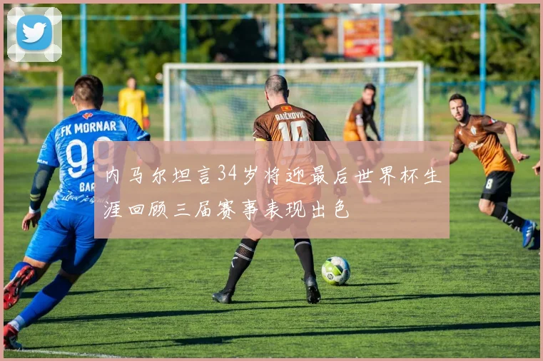 内马尔坦言34岁将迎最后世界杯生涯回顾三届赛事表现出色